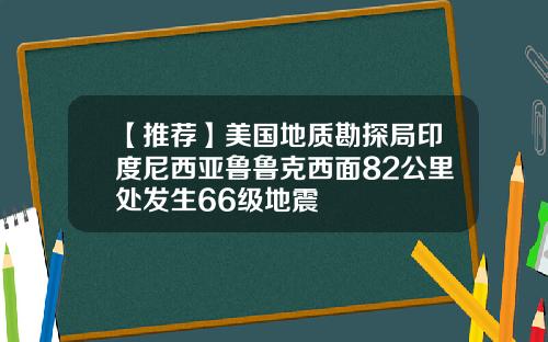 【推荐】美国地质勘探局印度尼西亚鲁鲁克西面82公里处发生66级地震
