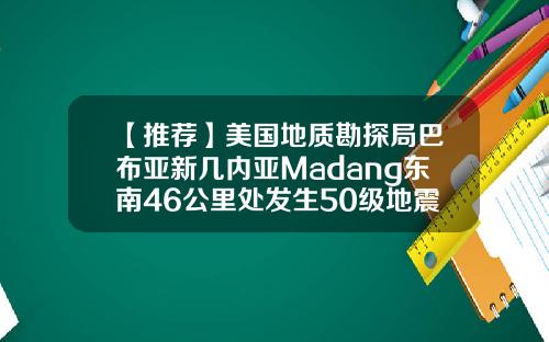 【推荐】美国地质勘探局巴布亚新几内亚Madang东南46公里处发生50级地震