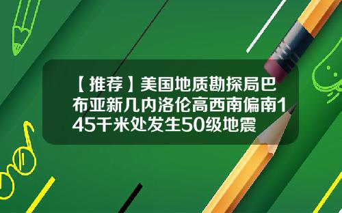 【推荐】美国地质勘探局巴布亚新几内洛伦高西南偏南145千米处发生50级地震