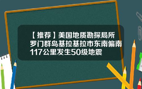 【推荐】美国地质勘探局所罗门群岛基拉基拉市东南偏南117公里发生50级地震