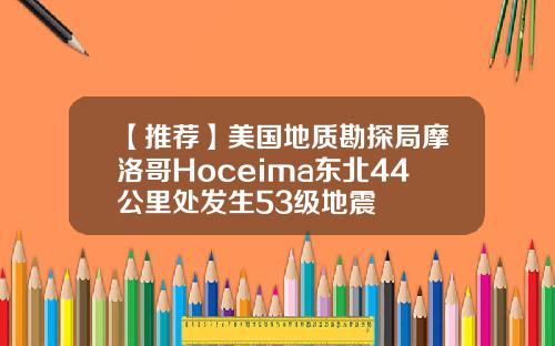 【推荐】美国地质勘探局摩洛哥Hoceima东北44公里处发生53级地震