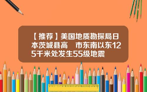 【推荐】美国地质勘探局日本茨城县高萩市东南以东125千米处发生55级地震