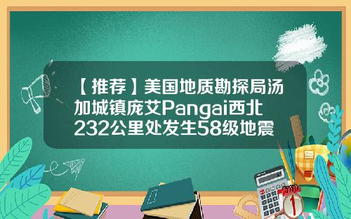 【推荐】美国地质勘探局汤加城镇庞艾Pangai西北232公里处发生58级地震