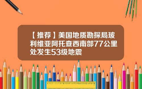 【推荐】美国地质勘探局玻利维亚阿托查西南部77公里处发生53级地震
