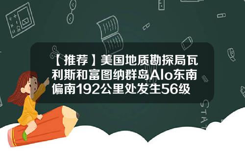 【推荐】美国地质勘探局瓦利斯和富图纳群岛Alo东南偏南192公里处发生56级地震