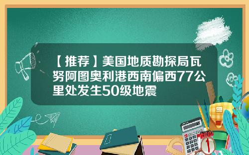【推荐】美国地质勘探局瓦努阿图奥利港西南偏西77公里处发生50级地震