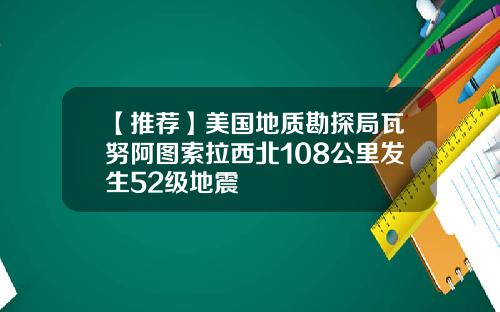 【推荐】美国地质勘探局瓦努阿图索拉西北108公里发生52级地震