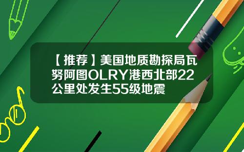 【推荐】美国地质勘探局瓦努阿图OLRY港西北部22公里处发生55级地震