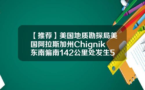 【推荐】美国地质勘探局美国阿拉斯加州Chignik东南偏南142公里处发生5级地震