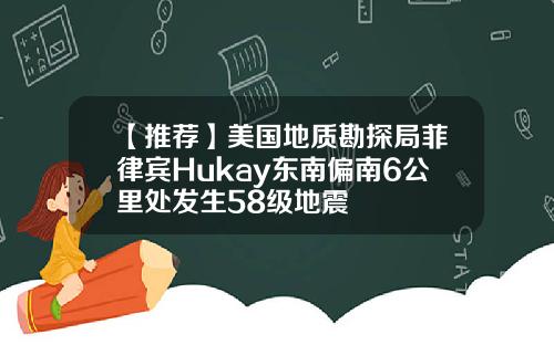 【推荐】美国地质勘探局菲律宾Hukay东南偏南6公里处发生58级地震