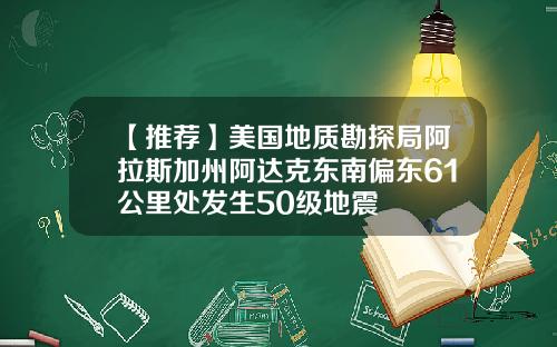 【推荐】美国地质勘探局阿拉斯加州阿达克东南偏东61公里处发生50级地震