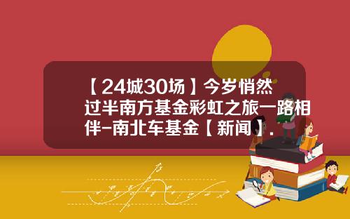 【24城30场】今岁悄然过半南方基金彩虹之旅一路相伴-南北车基金【新闻】.