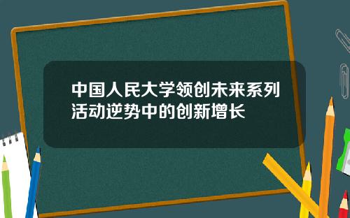 中国人民大学领创未来系列活动逆势中的创新增长
