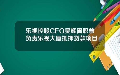 乐视控股CFO吴辉离职曾负责乐视大厦抵押贷款项目