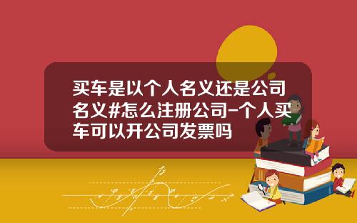 买车是以个人名义还是公司名义#怎么注册公司-个人买车可以开公司发票吗