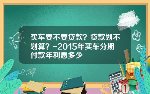 买车要不要贷款？贷款划不划算？-2015年买车分期付款年利息多少