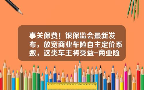 事关保费！银保监会最新发布，放宽商业车险自主定价系数，这类车主将受益-商业险第二年优惠多少