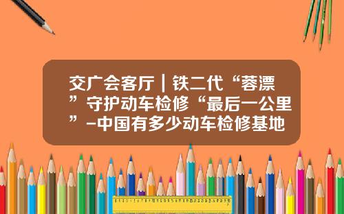 交广会客厅｜铁二代“蓉漂”守护动车检修“最后一公里”-中国有多少动车检修基地【新闻】.