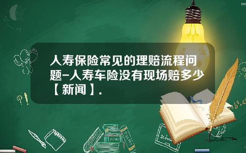 人寿保险常见的理赔流程问题-人寿车险没有现场赔多少【新闻】.