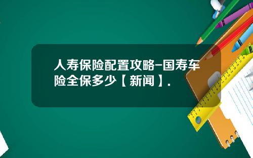 人寿保险配置攻略-国寿车险全保多少【新闻】.