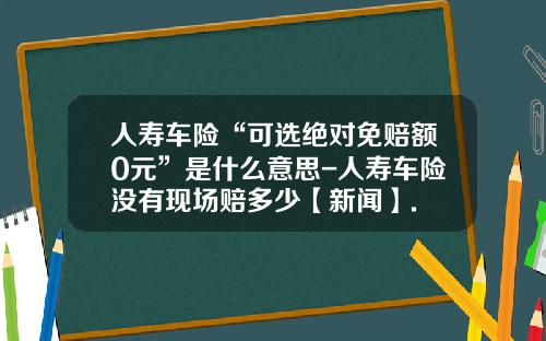 人寿车险“可选绝对免赔额0元”是什么意思-人寿车险没有现场赔多少【新闻】.