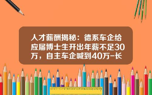 人才薪酬揭秘：德系车企给应届博士生开出年薪不足30万，自主车企喊到40万-长城汽车员工挣多少钱【新闻】.