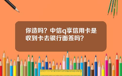你造吗？中信q享信用卡是收到卡去银行面签吗？