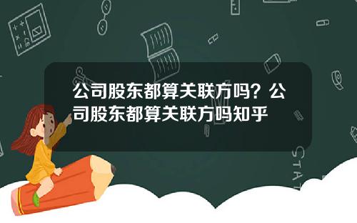 公司股东都算关联方吗？公司股东都算关联方吗知乎