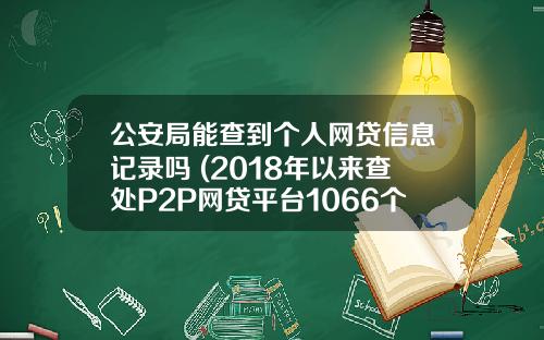 公安局能查到个人网贷信息记录吗 (2018年以来查处P2P网贷平台1066个)_1
