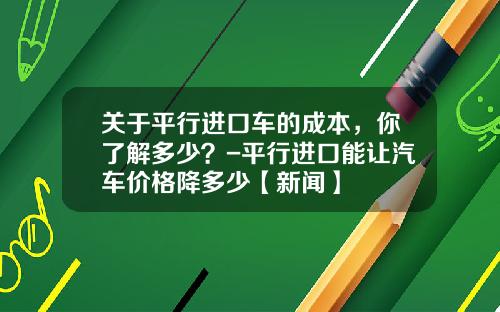 关于平行进口车的成本，你了解多少？-平行进口能让汽车价格降多少【新闻】