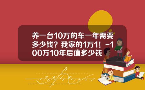 养一台10万的车一年需要多少钱？我家的1万1！-100万10年后值多少钱