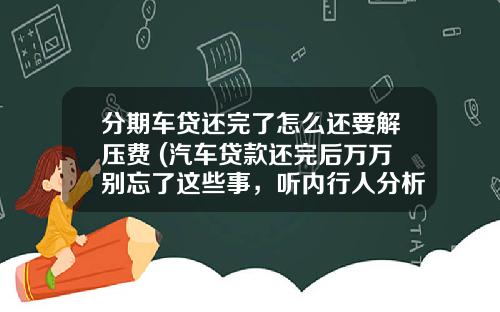 分期车贷还完了怎么还要解压费 (汽车贷款还完后万万别忘了这些事，听内行人分析完，不要追悔莫及)