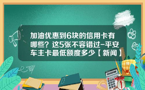 加油优惠到6块的信用卡有哪些？这5张不容错过-平安车主卡最低额度多少【新闻】