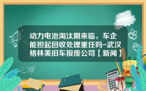 动力电池淘汰期来临，车企能担起回收处理重任吗-武汉格林美旧车报废公司【新闻】