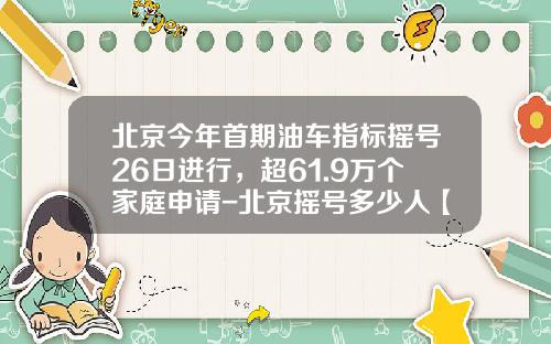 北京今年首期油车指标摇号26日进行，超61.9万个家庭申请-北京摇号多少人【新闻】