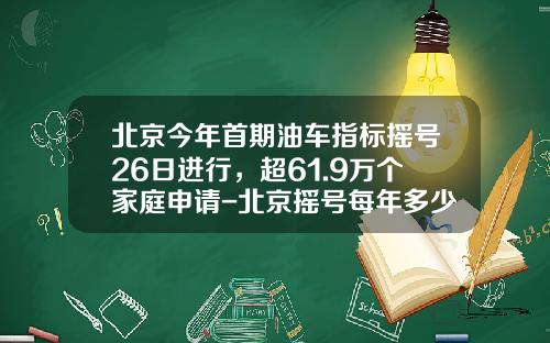 北京今年首期油车指标摇号26日进行，超61.9万个家庭申请-北京摇号每年多少个指标【新闻】