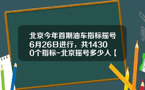 北京今年首期油车指标摇号6月26日进行，共14300个指标-北京摇号多少人【新闻】