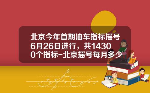北京今年首期油车指标摇号6月26日进行，共14300个指标-北京摇号每月多少指标【新闻】