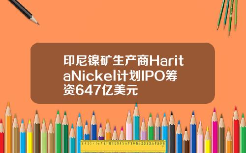 印尼镍矿生产商HaritaNickel计划IPO筹资647亿美元