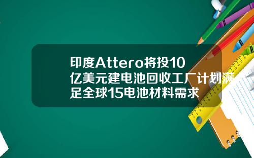 印度Attero将投10亿美元建电池回收工厂计划满足全球15电池材料需求