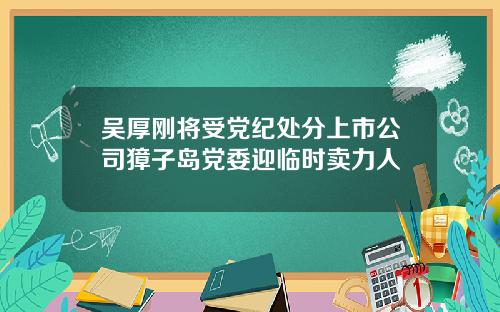 吴厚刚将受党纪处分上市公司獐子岛党委迎临时卖力人