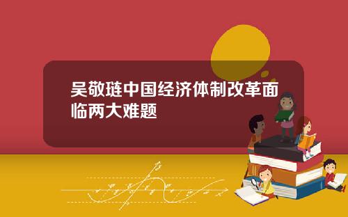 吴敬琏中国经济体制改革面临两大难题