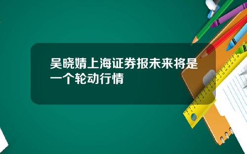 吴晓婧上海证券报未来将是一个轮动行情