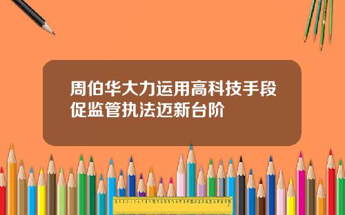 周伯华大力运用高科技手段促监管执法迈新台阶