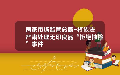 国家市场监管总局-将依法严肃处理无印良品“拒绝抽检”事件