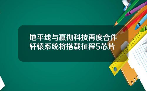 地平线与嬴彻科技再度合作轩辕系统将搭载征程5芯片