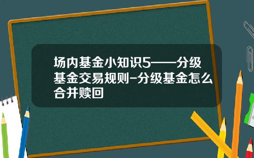 场内基金小知识5——分级基金交易规则-分级基金怎么合并赎回