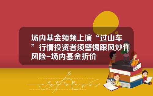 场内基金频频上演“过山车”行情投资者须警惕跟风炒作风险-场内基金折价