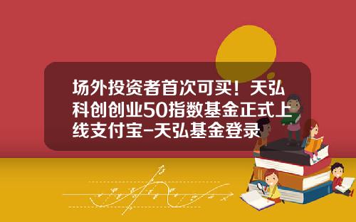 场外投资者首次可买！天弘科创创业50指数基金正式上线支付宝-天弘基金登录