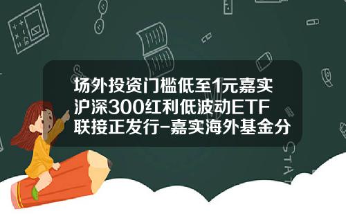 场外投资门槛低至1元嘉实沪深300红利低波动ETF联接正发行-嘉实海外基金分红